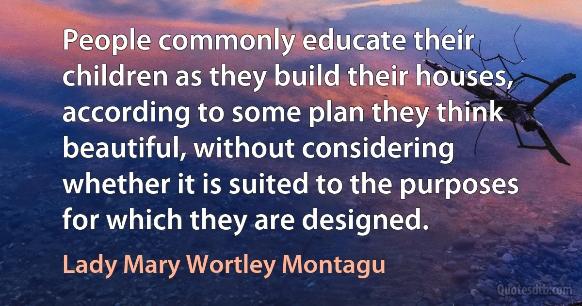 People commonly educate their children as they build their houses, according to some plan they think beautiful, without considering whether it is suited to the purposes for which they are designed. (Lady Mary Wortley Montagu)