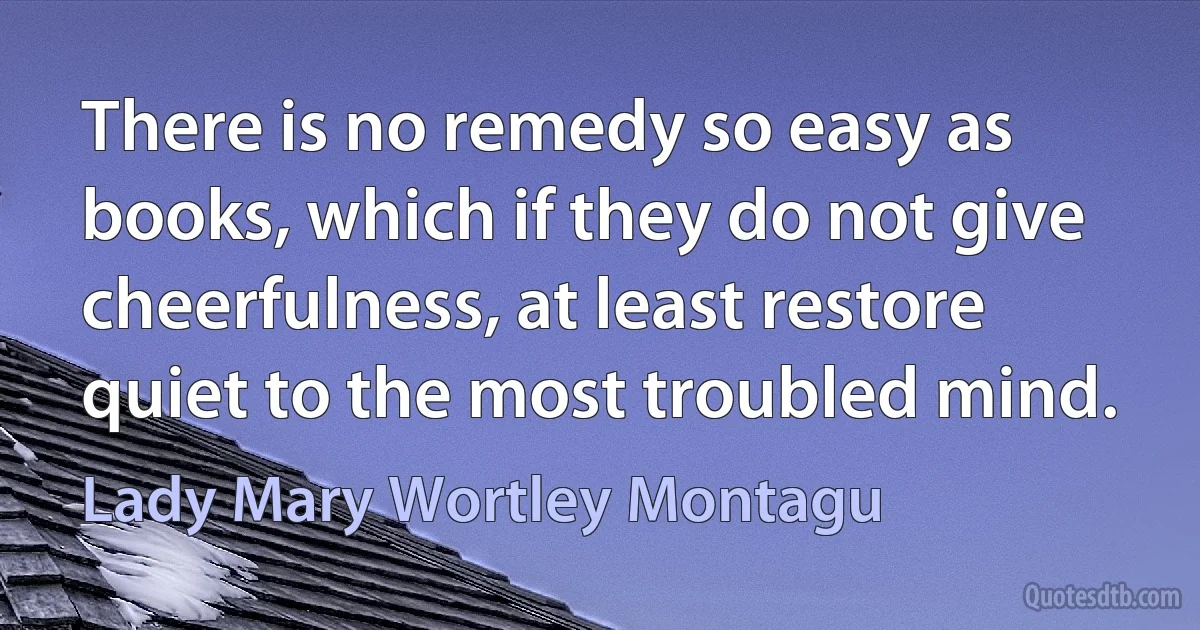 There is no remedy so easy as books, which if they do not give cheerfulness, at least restore quiet to the most troubled mind. (Lady Mary Wortley Montagu)