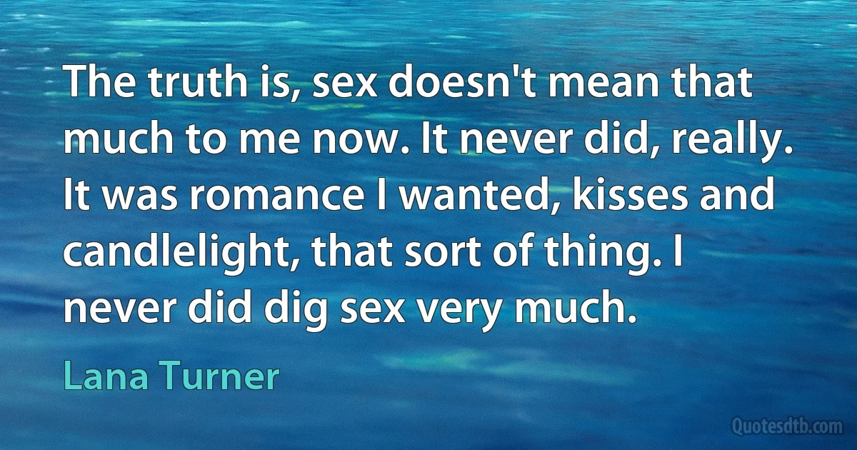 The truth is, sex doesn't mean that much to me now. It never did, really. It was romance I wanted, kisses and candlelight, that sort of thing. I never did dig sex very much. (Lana Turner)