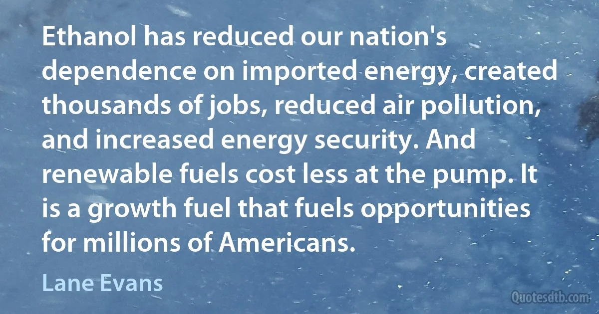 Ethanol has reduced our nation's dependence on imported energy, created thousands of jobs, reduced air pollution, and increased energy security. And renewable fuels cost less at the pump. It is a growth fuel that fuels opportunities for millions of Americans. (Lane Evans)