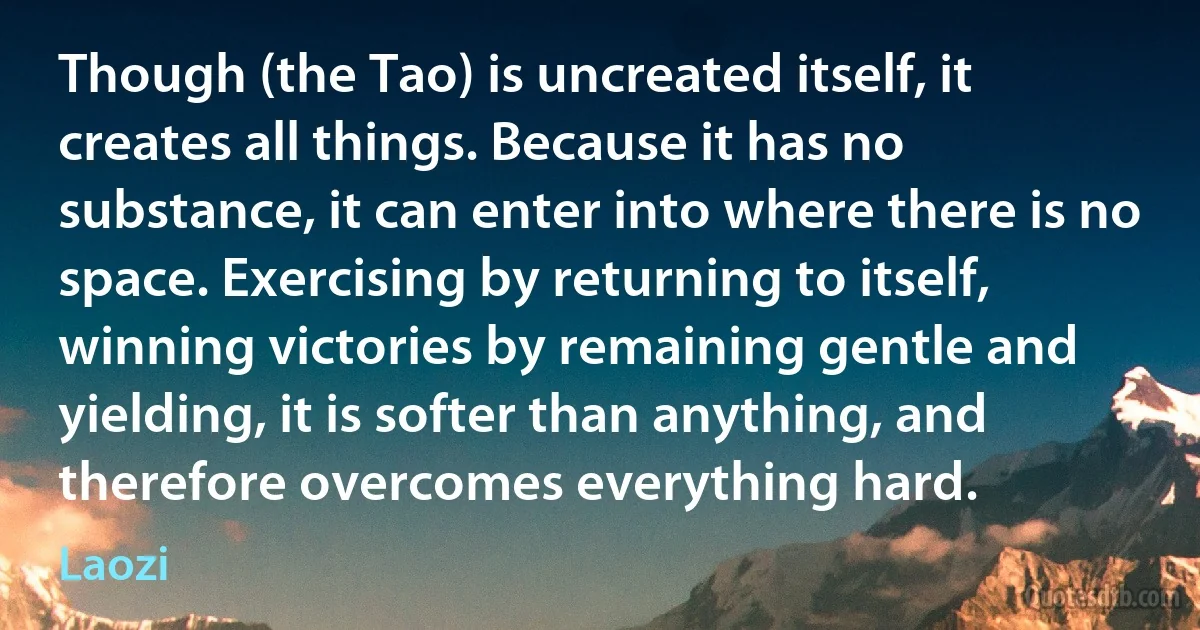 Though (the Tao) is uncreated itself, it creates all things. Because it has no substance, it can enter into where there is no space. Exercising by returning to itself, winning victories by remaining gentle and yielding, it is softer than anything, and therefore overcomes everything hard. (Laozi)