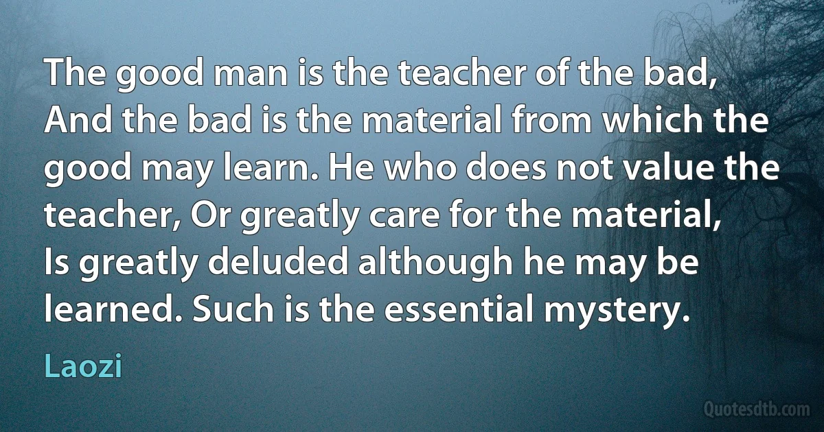 The good man is the teacher of the bad, And the bad is the material from which the good may learn. He who does not value the teacher, Or greatly care for the material, Is greatly deluded although he may be learned. Such is the essential mystery. (Laozi)