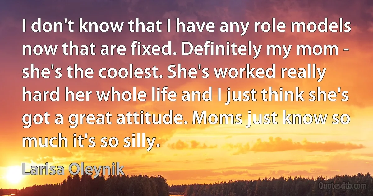 I don't know that I have any role models now that are fixed. Definitely my mom - she's the coolest. She's worked really hard her whole life and I just think she's got a great attitude. Moms just know so much it's so silly. (Larisa Oleynik)