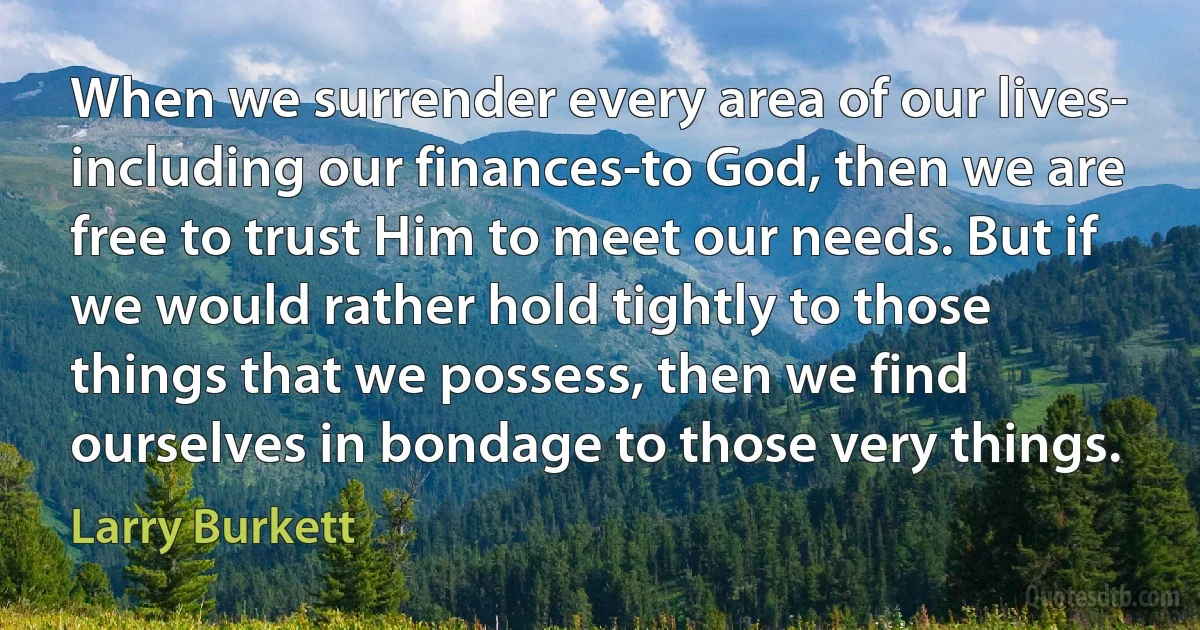 When we surrender every area of our lives- including our finances-to God, then we are free to trust Him to meet our needs. But if we would rather hold tightly to those things that we possess, then we find ourselves in bondage to those very things. (Larry Burkett)