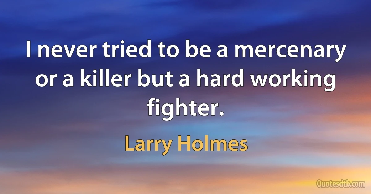 I never tried to be a mercenary or a killer but a hard working fighter. (Larry Holmes)