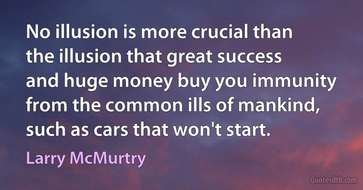 No illusion is more crucial than the illusion that great success and huge money buy you immunity from the common ills of mankind, such as cars that won't start. (Larry McMurtry)