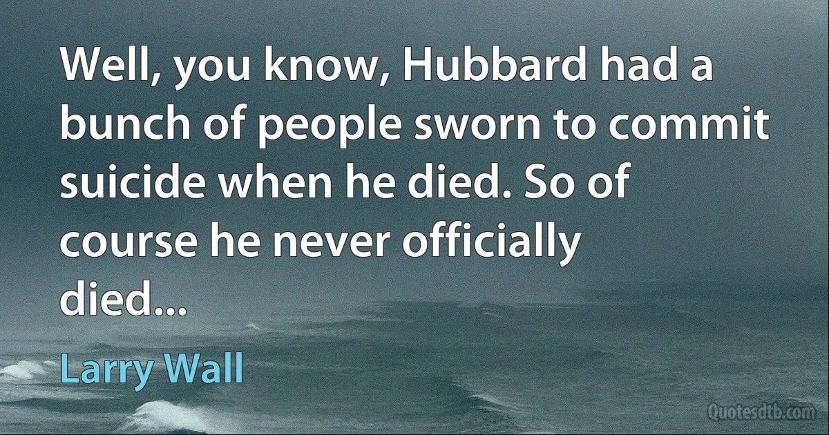 Well, you know, Hubbard had a bunch of people sworn to commit suicide when he died. So of course he never officially died... (Larry Wall)