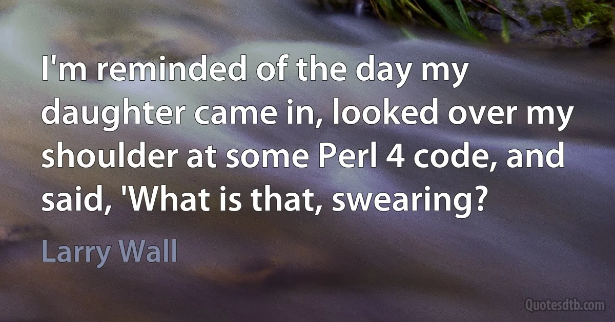 I'm reminded of the day my daughter came in, looked over my shoulder at some Perl 4 code, and said, 'What is that, swearing? (Larry Wall)