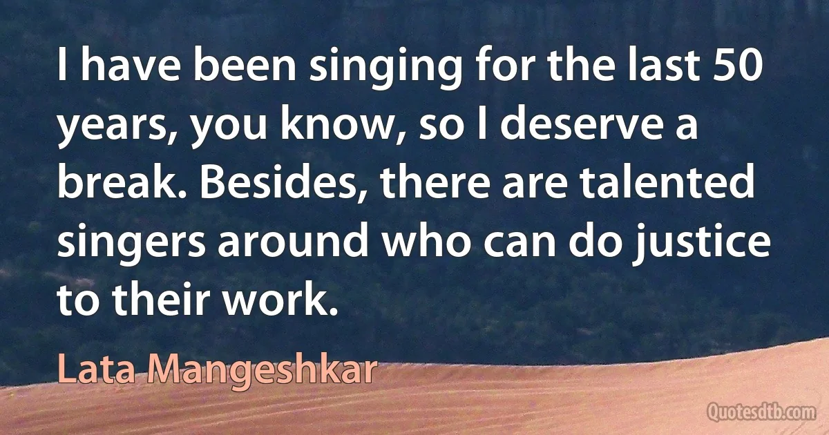 I have been singing for the last 50 years, you know, so I deserve a break. Besides, there are talented singers around who can do justice to their work. (Lata Mangeshkar)