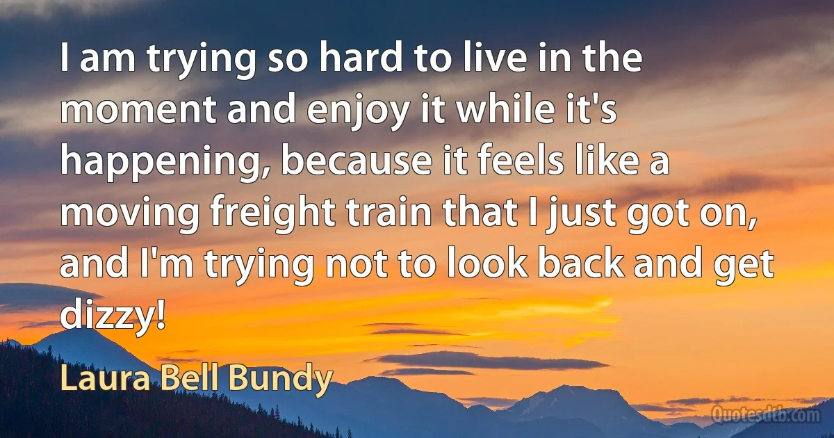 I am trying so hard to live in the moment and enjoy it while it's happening, because it feels like a moving freight train that I just got on, and I'm trying not to look back and get dizzy! (Laura Bell Bundy)