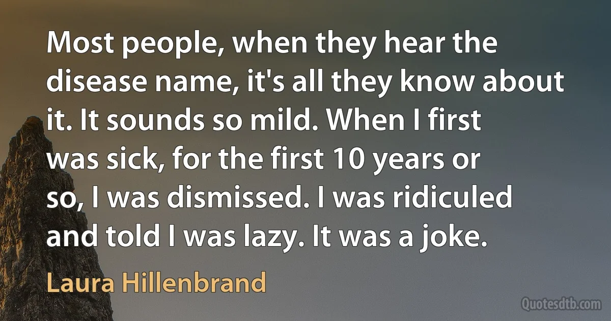 Most people, when they hear the disease name, it's all they know about it. It sounds so mild. When I first was sick, for the first 10 years or so, I was dismissed. I was ridiculed and told I was lazy. It was a joke. (Laura Hillenbrand)