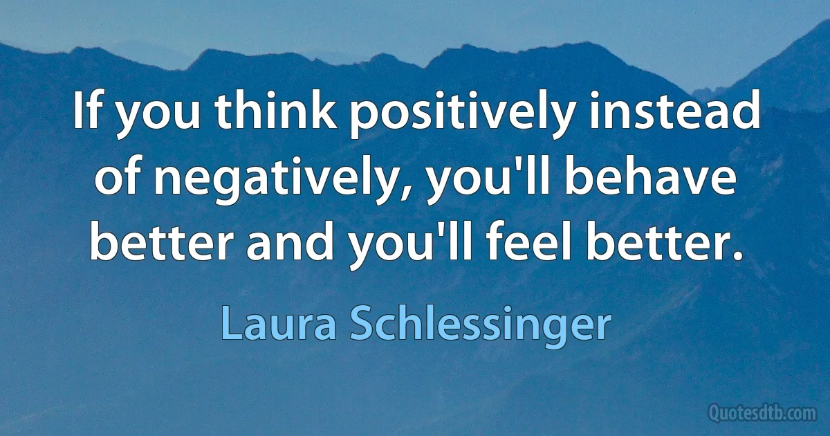 If you think positively instead of negatively, you'll behave better and you'll feel better. (Laura Schlessinger)