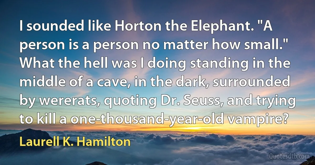 I sounded like Horton the Elephant. "A person is a person no matter how small." What the hell was I doing standing in the middle of a cave, in the dark, surrounded by wererats, quoting Dr. Seuss, and trying to kill a one-thousand-year-old vampire? (Laurell K. Hamilton)