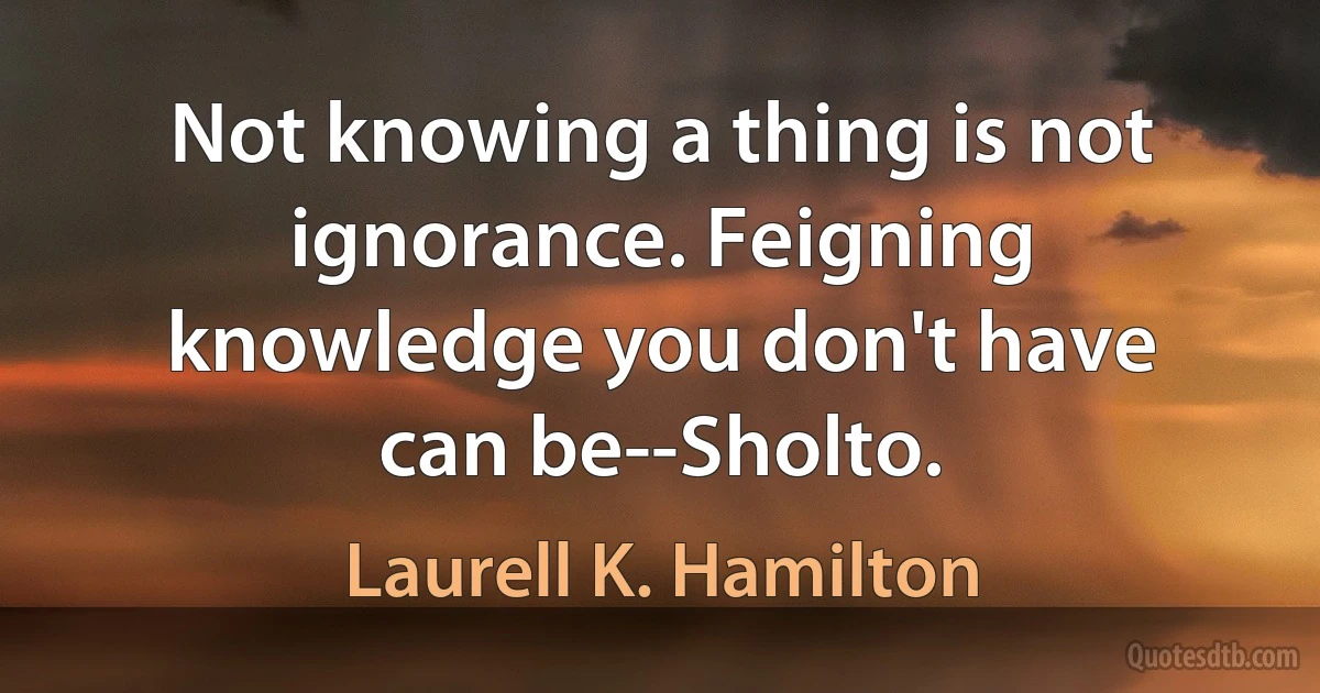 Not knowing a thing is not ignorance. Feigning knowledge you don't have can be--Sholto. (Laurell K. Hamilton)