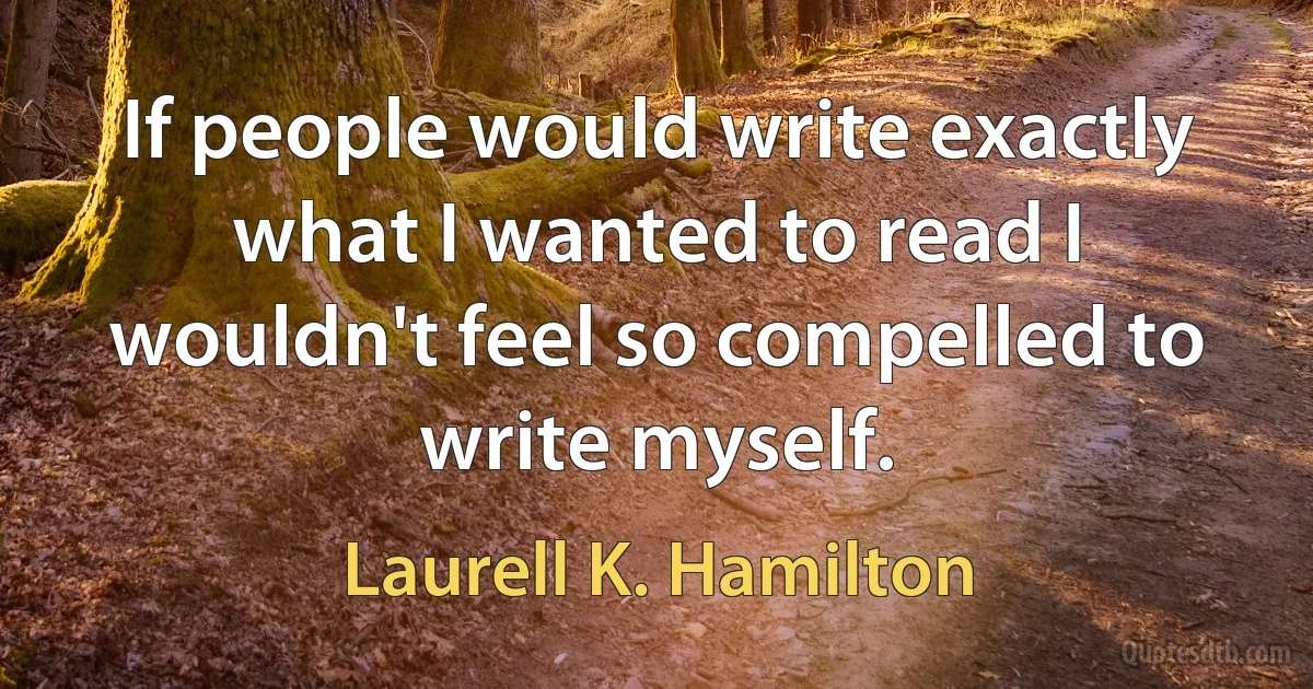 If people would write exactly what I wanted to read I wouldn't feel so compelled to write myself. (Laurell K. Hamilton)