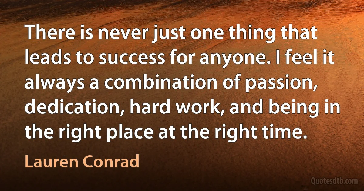 There is never just one thing that leads to success for anyone. I feel it always a combination of passion, dedication, hard work, and being in the right place at the right time. (Lauren Conrad)