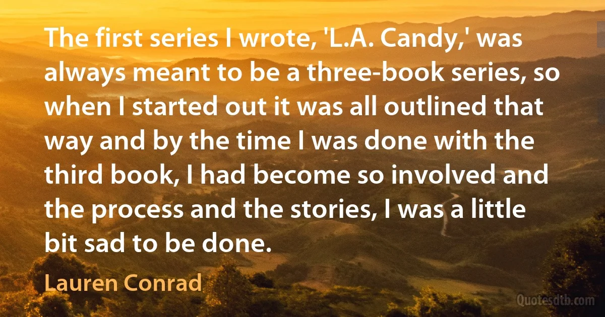 The first series I wrote, 'L.A. Candy,' was always meant to be a three-book series, so when I started out it was all outlined that way and by the time I was done with the third book, I had become so involved and the process and the stories, I was a little bit sad to be done. (Lauren Conrad)