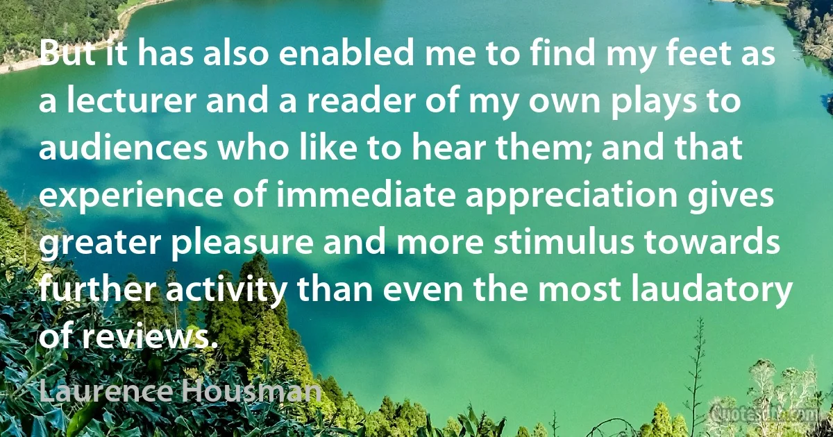 But it has also enabled me to find my feet as a lecturer and a reader of my own plays to audiences who like to hear them; and that experience of immediate appreciation gives greater pleasure and more stimulus towards further activity than even the most laudatory of reviews. (Laurence Housman)