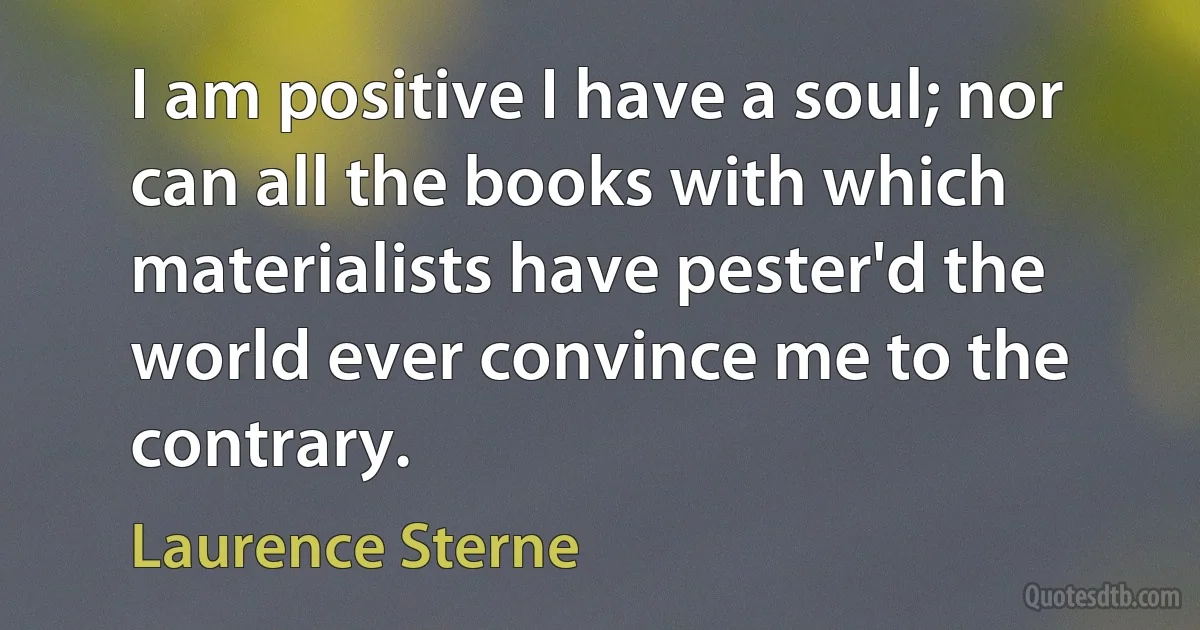 I am positive I have a soul; nor can all the books with which materialists have pester'd the world ever convince me to the contrary. (Laurence Sterne)