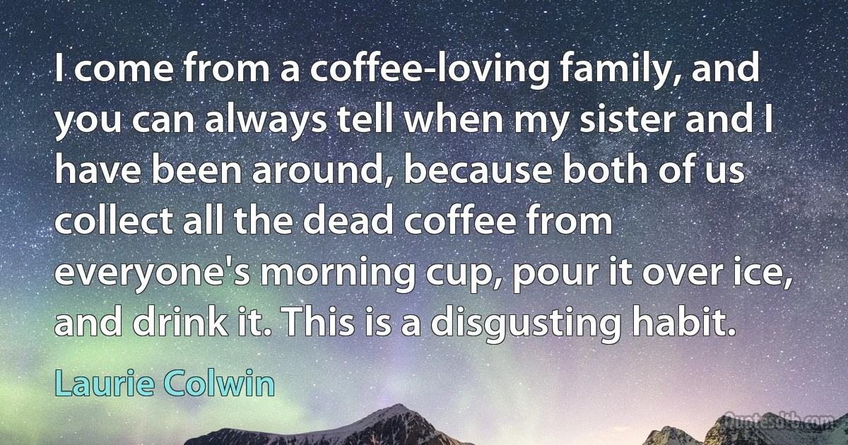 I come from a coffee-loving family, and you can always tell when my sister and I have been around, because both of us collect all the dead coffee from everyone's morning cup, pour it over ice, and drink it. This is a disgusting habit. (Laurie Colwin)