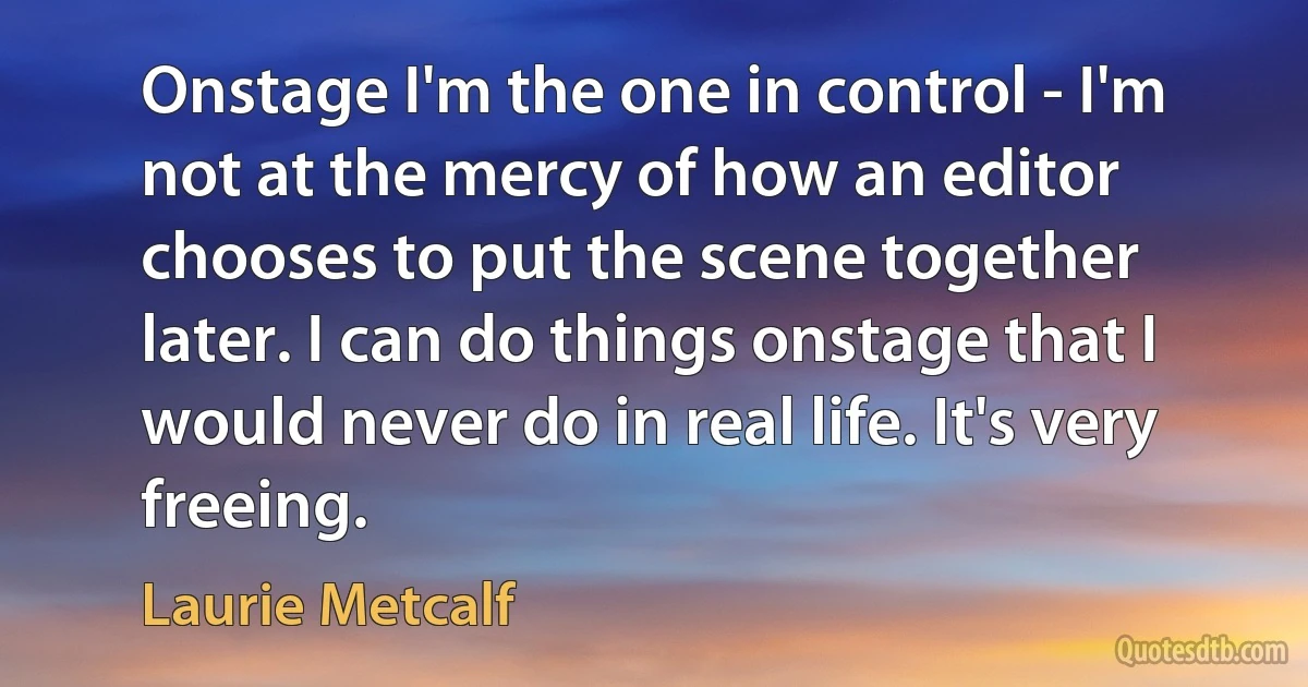 Onstage I'm the one in control - I'm not at the mercy of how an editor chooses to put the scene together later. I can do things onstage that I would never do in real life. It's very freeing. (Laurie Metcalf)