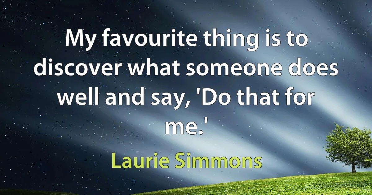 My favourite thing is to discover what someone does well and say, 'Do that for me.' (Laurie Simmons)