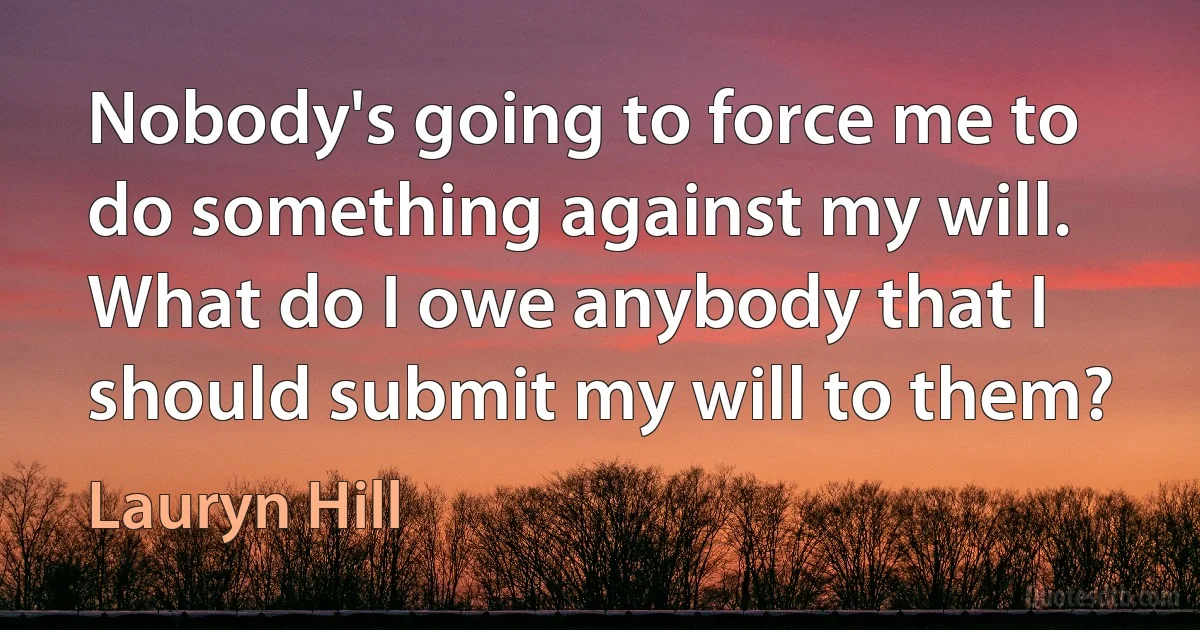 Nobody's going to force me to do something against my will. What do I owe anybody that I should submit my will to them? (Lauryn Hill)