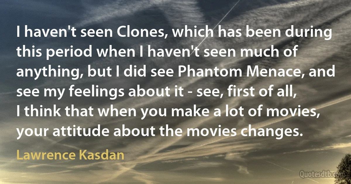 I haven't seen Clones, which has been during this period when I haven't seen much of anything, but I did see Phantom Menace, and see my feelings about it - see, first of all, I think that when you make a lot of movies, your attitude about the movies changes. (Lawrence Kasdan)