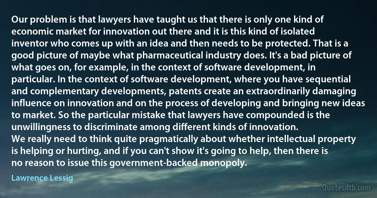 Our problem is that lawyers have taught us that there is only one kind of economic market for innovation out there and it is this kind of isolated inventor who comes up with an idea and then needs to be protected. That is a good picture of maybe what pharmaceutical industry does. It's a bad picture of what goes on, for example, in the context of software development, in particular. In the context of software development, where you have sequential and complementary developments, patents create an extraordinarily damaging influence on innovation and on the process of developing and bringing new ideas to market. So the particular mistake that lawyers have compounded is the unwillingness to discriminate among different kinds of innovation.
We really need to think quite pragmatically about whether intellectual property is helping or hurting, and if you can't show it's going to help, then there is no reason to issue this government-backed monopoly. (Lawrence Lessig)