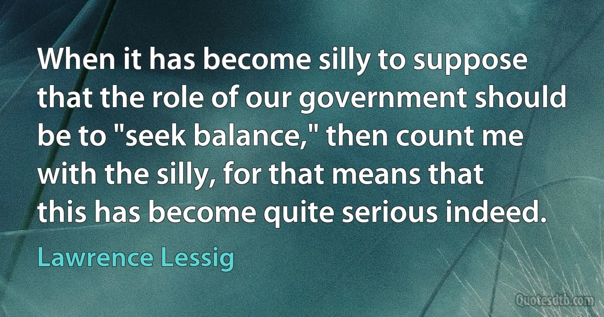 When it has become silly to suppose that the role of our government should be to "seek balance," then count me with the silly, for that means that this has become quite serious indeed. (Lawrence Lessig)