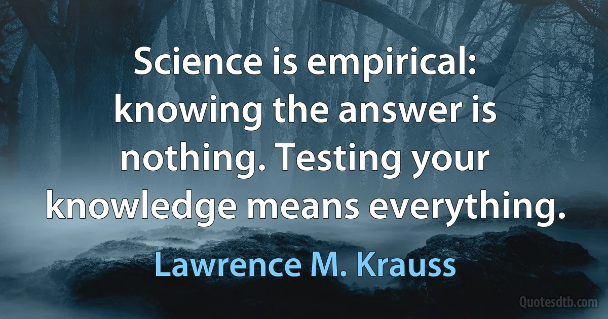 Science is empirical: knowing the answer is nothing. Testing your knowledge means everything. (Lawrence M. Krauss)