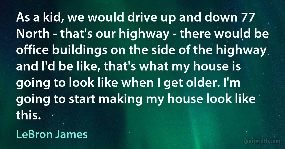 As a kid, we would drive up and down 77 North - that's our highway - there would be office buildings on the side of the highway and I'd be like, that's what my house is going to look like when I get older. I'm going to start making my house look like this. (LeBron James)