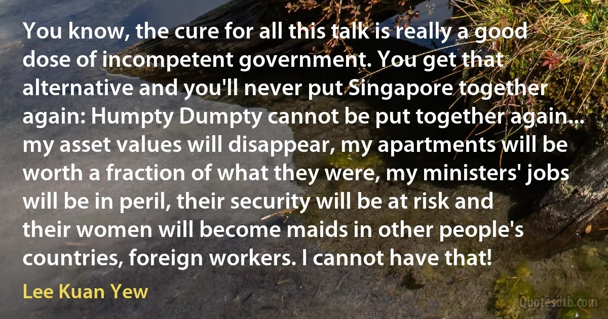 You know, the cure for all this talk is really a good dose of incompetent government. You get that alternative and you'll never put Singapore together again: Humpty Dumpty cannot be put together again... my asset values will disappear, my apartments will be worth a fraction of what they were, my ministers' jobs will be in peril, their security will be at risk and their women will become maids in other people's countries, foreign workers. I cannot have that! (Lee Kuan Yew)