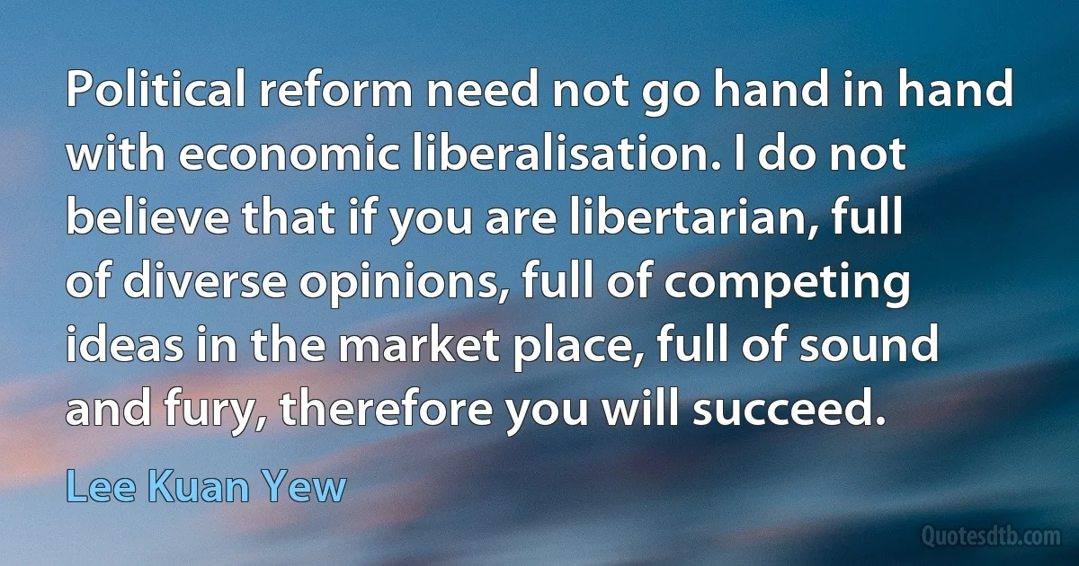 Political reform need not go hand in hand with economic liberalisation. I do not believe that if you are libertarian, full of diverse opinions, full of competing ideas in the market place, full of sound and fury, therefore you will succeed. (Lee Kuan Yew)