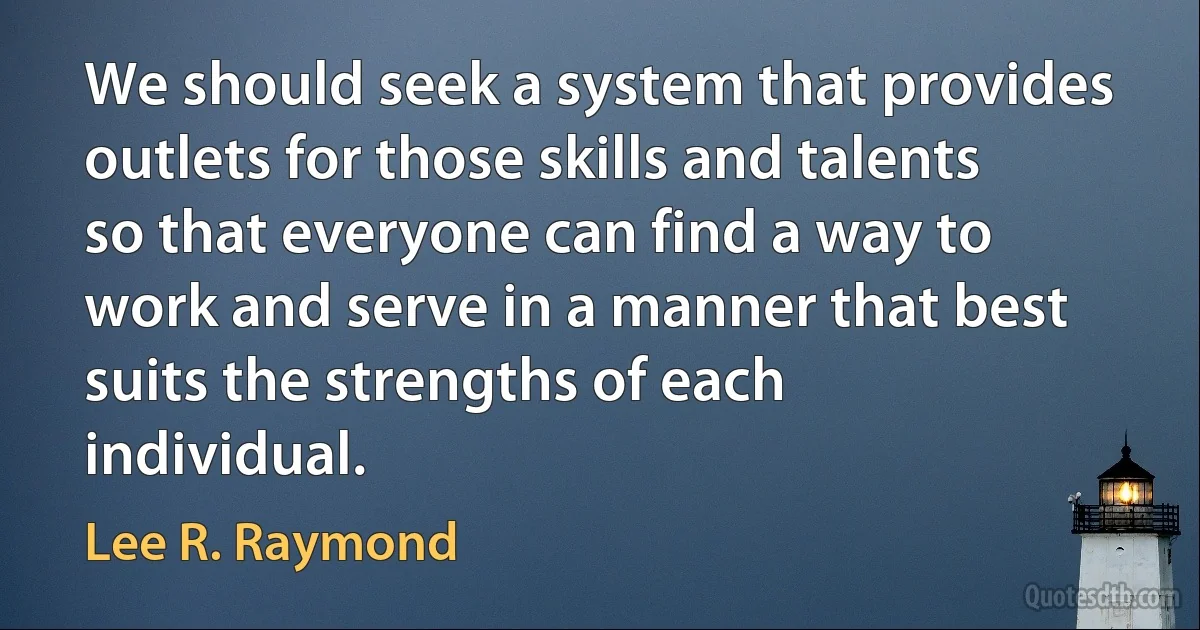 We should seek a system that provides outlets for those skills and talents so that everyone can find a way to work and serve in a manner that best suits the strengths of each individual. (Lee R. Raymond)