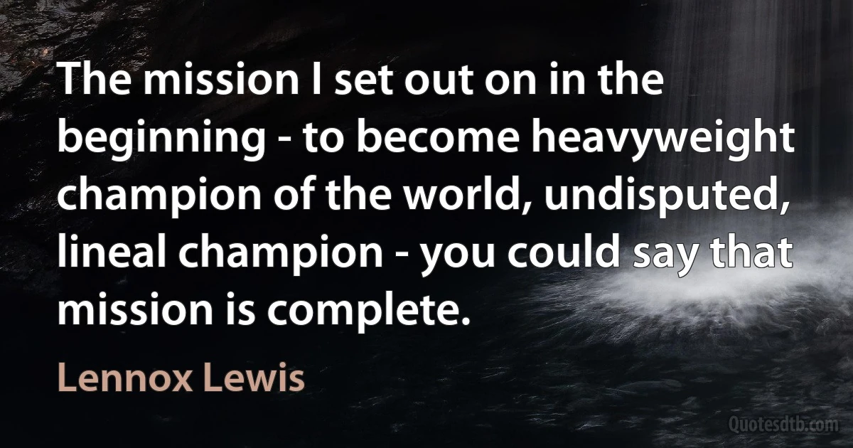 The mission I set out on in the beginning - to become heavyweight champion of the world, undisputed, lineal champion - you could say that mission is complete. (Lennox Lewis)