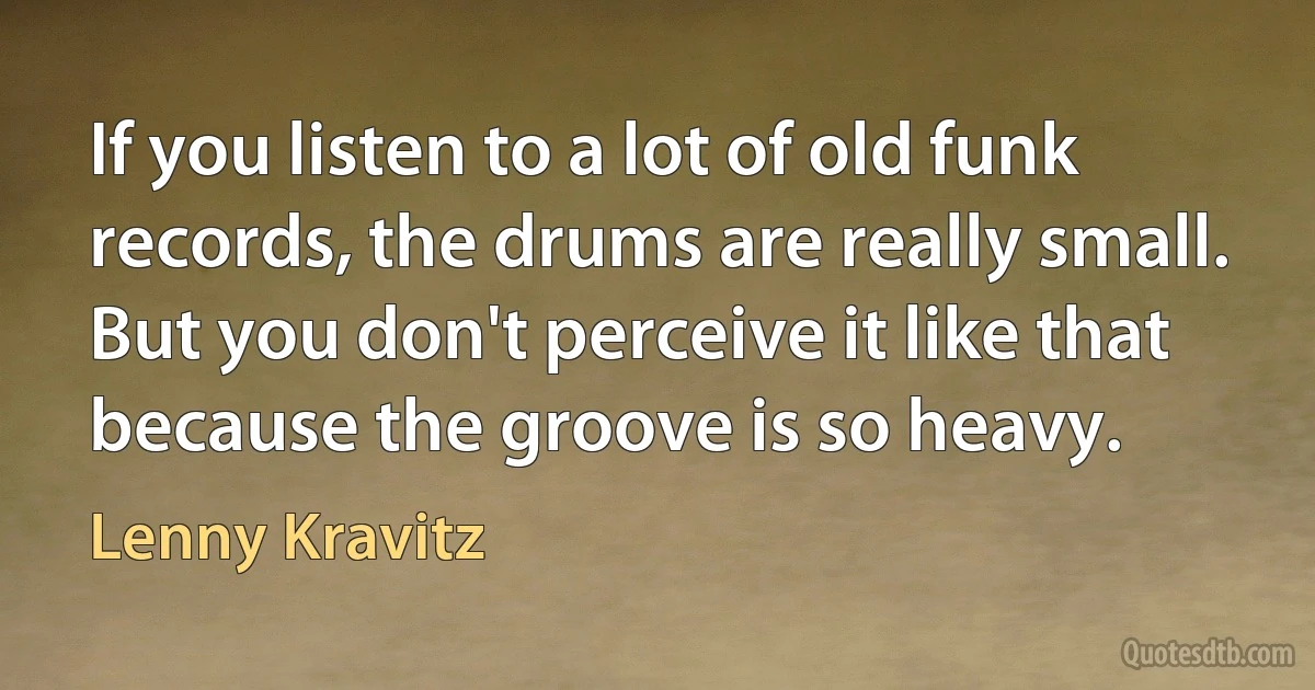 If you listen to a lot of old funk records, the drums are really small. But you don't perceive it like that because the groove is so heavy. (Lenny Kravitz)