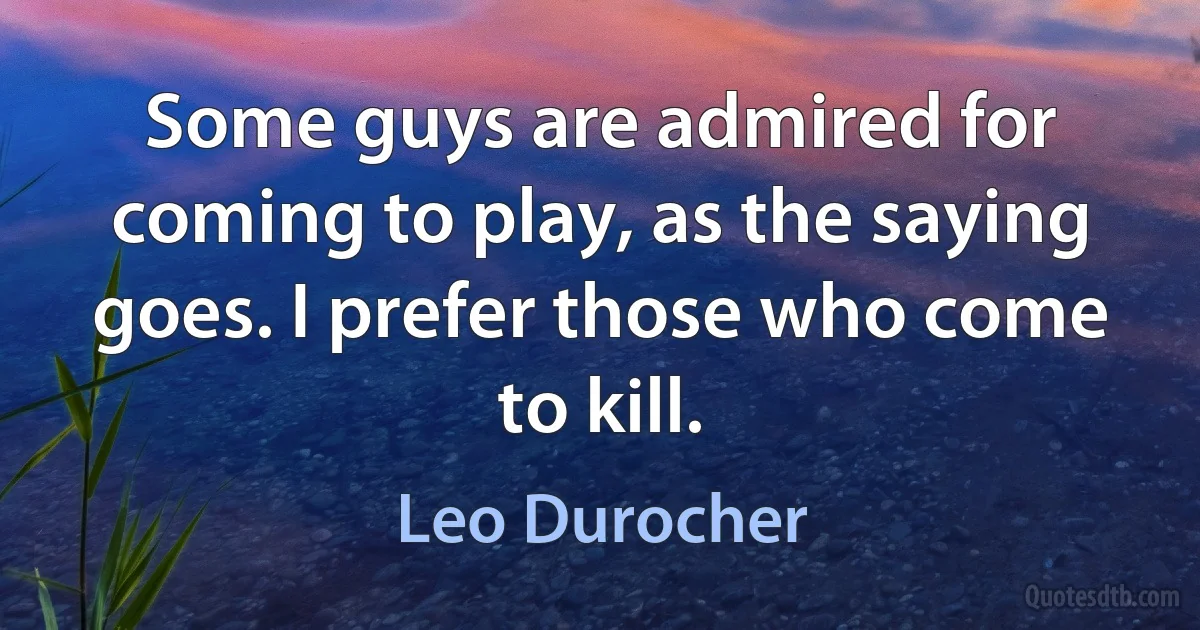 Some guys are admired for coming to play, as the saying goes. I prefer those who come to kill. (Leo Durocher)