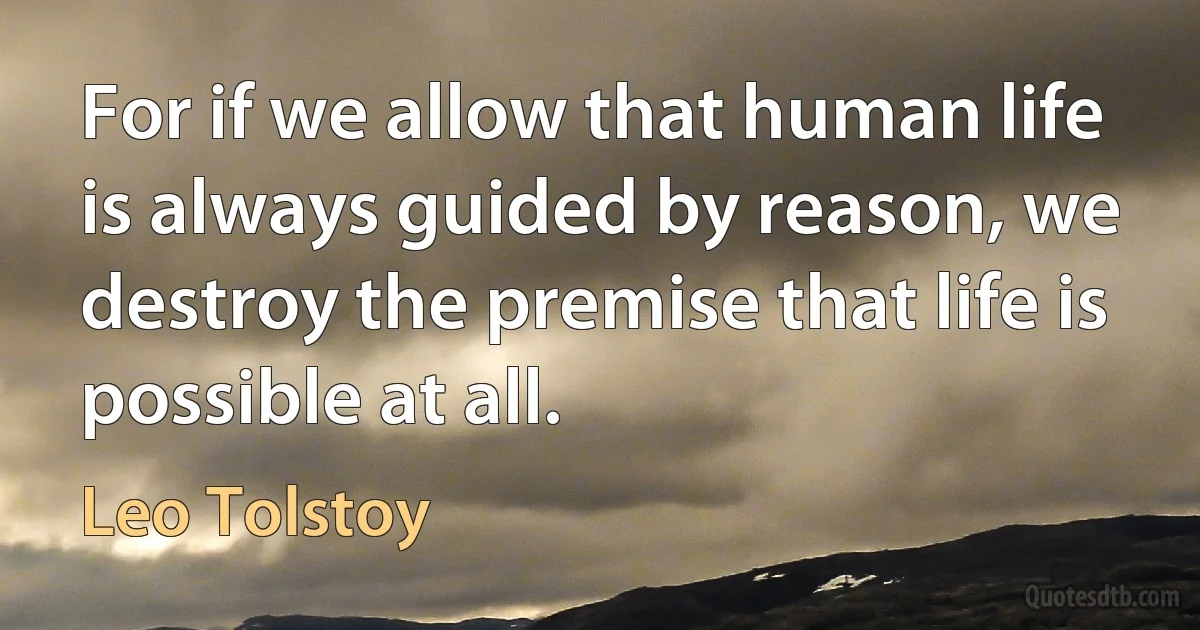 For if we allow that human life is always guided by reason, we destroy the premise that life is possible at all. (Leo Tolstoy)