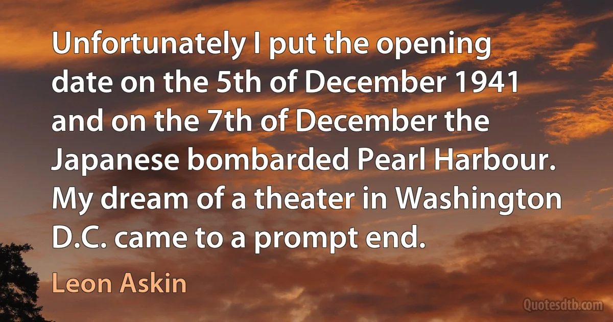 Unfortunately I put the opening date on the 5th of December 1941 and on the 7th of December the Japanese bombarded Pearl Harbour. My dream of a theater in Washington D.C. came to a prompt end. (Leon Askin)