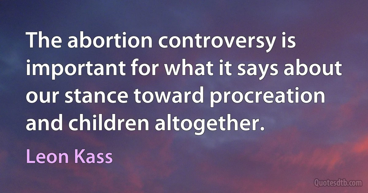 The abortion controversy is important for what it says about our stance toward procreation and children altogether. (Leon Kass)