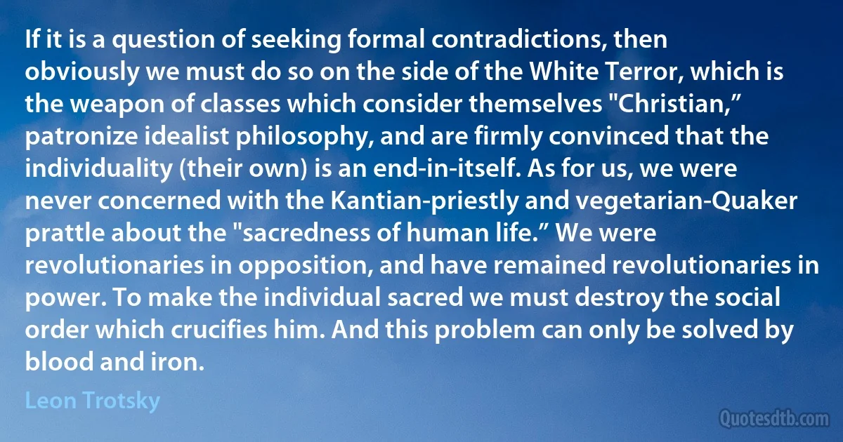 If it is a question of seeking formal contradictions, then obviously we must do so on the side of the White Terror, which is the weapon of classes which consider themselves "Christian,” patronize idealist philosophy, and are firmly convinced that the individuality (their own) is an end-in-itself. As for us, we were never concerned with the Kantian-priestly and vegetarian-Quaker prattle about the "sacredness of human life.” We were revolutionaries in opposition, and have remained revolutionaries in power. To make the individual sacred we must destroy the social order which crucifies him. And this problem can only be solved by blood and iron. (Leon Trotsky)