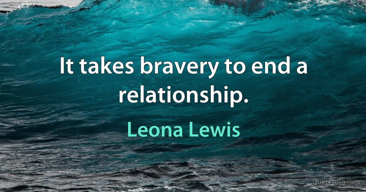 It takes bravery to end a relationship. (Leona Lewis)