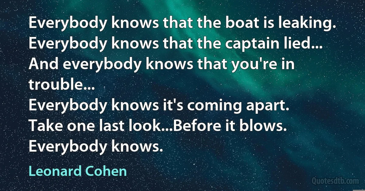 Everybody knows that the boat is leaking.
Everybody knows that the captain lied...
And everybody knows that you're in trouble...
Everybody knows it's coming apart.
Take one last look...Before it blows.
Everybody knows. (Leonard Cohen)