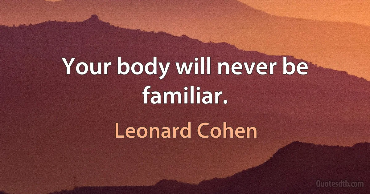 Your body will never be familiar. (Leonard Cohen)