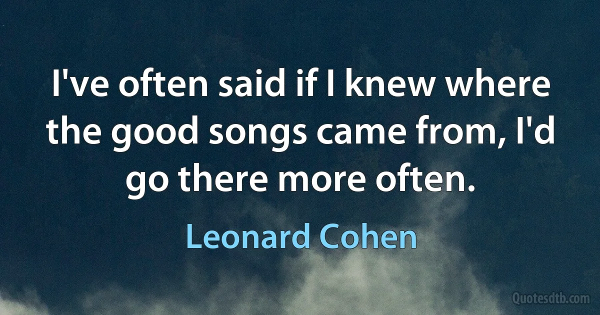 I've often said if I knew where the good songs came from, I'd go there more often. (Leonard Cohen)