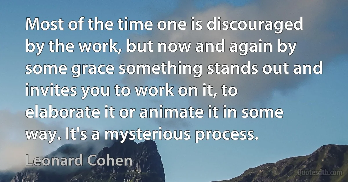 Most of the time one is discouraged by the work, but now and again by some grace something stands out and invites you to work on it, to elaborate it or animate it in some way. It's a mysterious process. (Leonard Cohen)