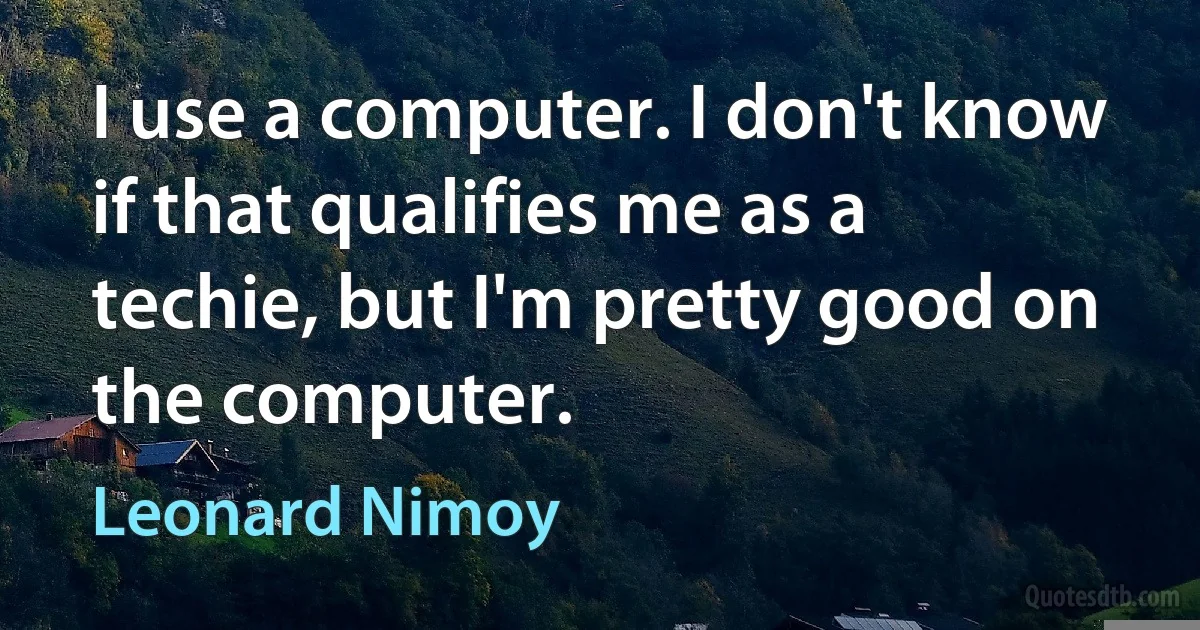 I use a computer. I don't know if that qualifies me as a techie, but I'm pretty good on the computer. (Leonard Nimoy)