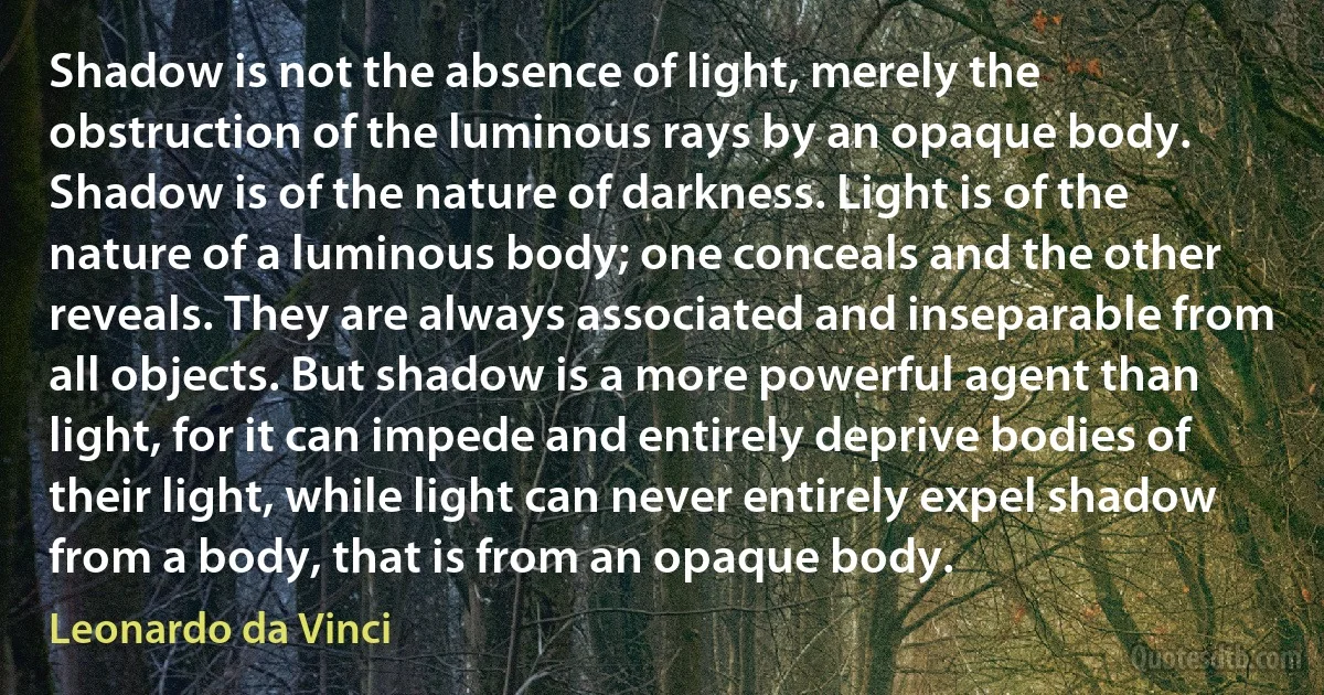 Shadow is not the absence of light, merely the obstruction of the luminous rays by an opaque body. Shadow is of the nature of darkness. Light is of the nature of a luminous body; one conceals and the other reveals. They are always associated and inseparable from all objects. But shadow is a more powerful agent than light, for it can impede and entirely deprive bodies of their light, while light can never entirely expel shadow from a body, that is from an opaque body. (Leonardo da Vinci)