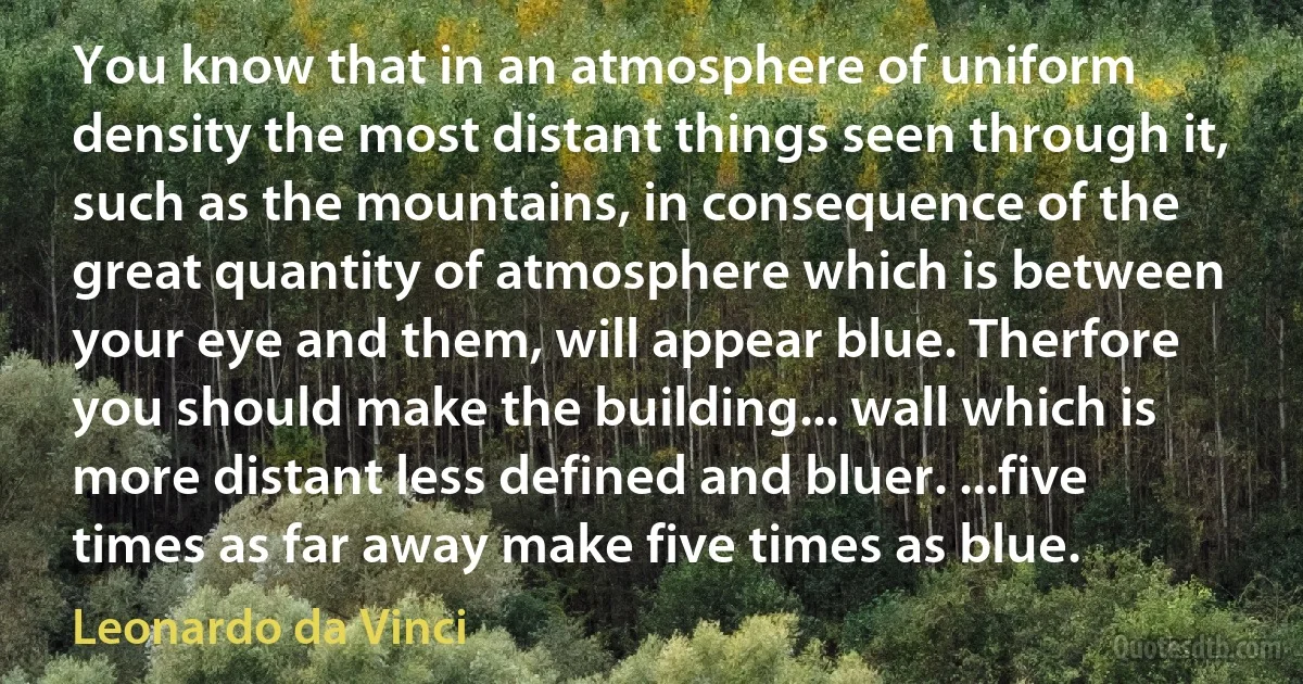 You know that in an atmosphere of uniform density the most distant things seen through it, such as the mountains, in consequence of the great quantity of atmosphere which is between your eye and them, will appear blue. Therfore you should make the building... wall which is more distant less defined and bluer. ...five times as far away make five times as blue. (Leonardo da Vinci)